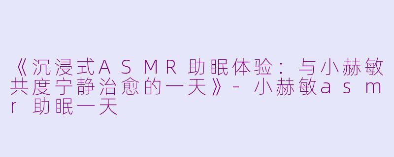 《沉浸式ASMR助眠体验：与小赫敏共度宁静治愈的一天》-小赫敏asmr助眠一天