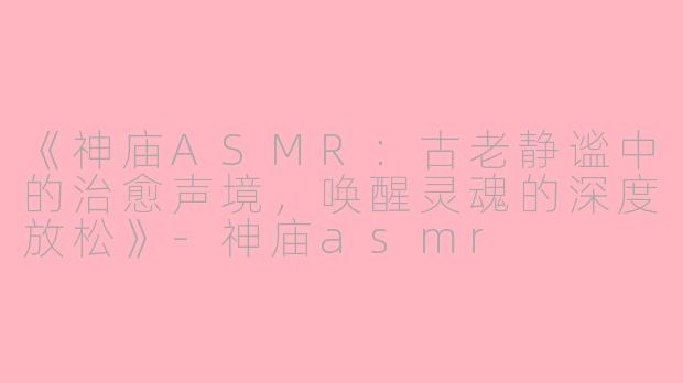 《神庙ASMR：古老静谧中的治愈声境，唤醒灵魂的深度放松》-神庙asmr