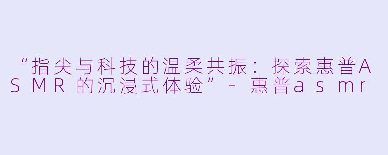 “指尖与科技的温柔共振：探索惠普ASMR的沉浸式体验”-惠普asmr