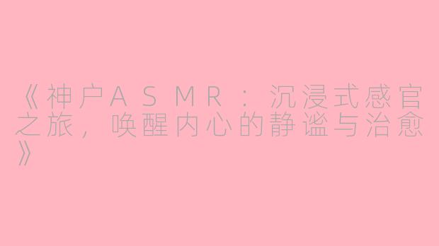 《神户ASMR:沉浸式感官之旅,唤醒内心的静谧与治愈》