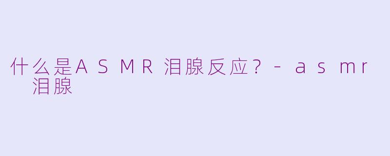 什么是ASMR泪腺反应？-asmr 泪腺