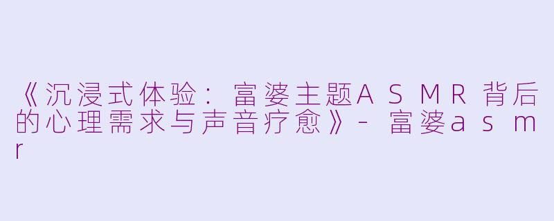 《沉浸式体验:富婆主题ASMR背后的心理需求与声音疗愈》