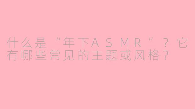 什么是“年下ASMR”?它有哪些常见的主题或风格?