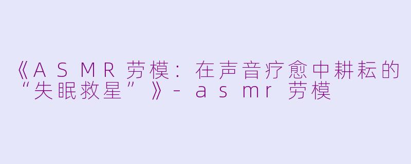 《ASMR劳模：在声音疗愈中耕耘的“失眠救星”》-asmr劳模