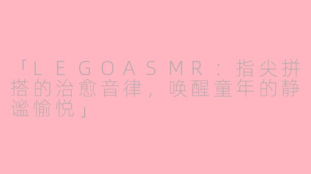 「LEGOASMR：指尖拼搭的治愈音律，唤醒童年的静谧愉悦」
