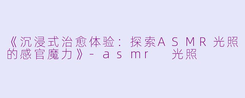 《沉浸式治愈体验：探索ASMR光照的感官魔力》-asmr 光照