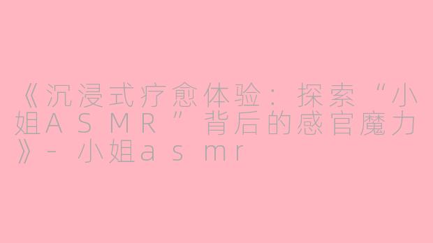 《沉浸式疗愈体验：探索“小姐ASMR”背后的感官魔力》-小姐asmr