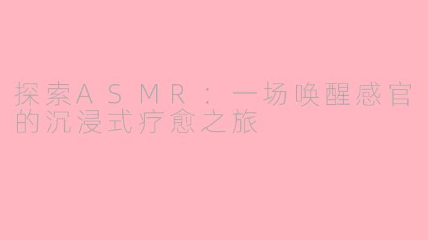 探索ASMR：一场唤醒感官的沉浸式疗愈之旅