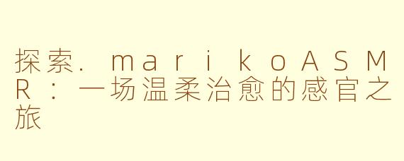 探索.marikoASMR：一场温柔治愈的感官之旅