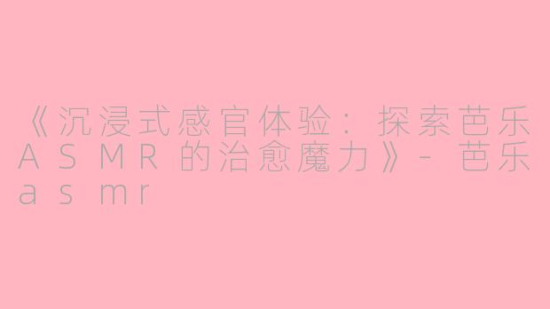 《沉浸式感官体验：探索芭乐ASMR的治愈魔力》-芭乐asmr