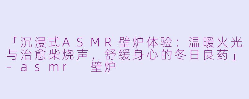 「沉浸式ASMR壁炉体验：温暖火光与治愈柴烧声，舒缓身心的冬日良药」-asmr 壁炉