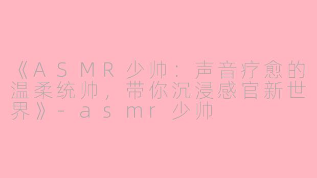 《ASMR少帅：声音疗愈的温柔统帅，带你沉浸感官新世界》-asmr少帅