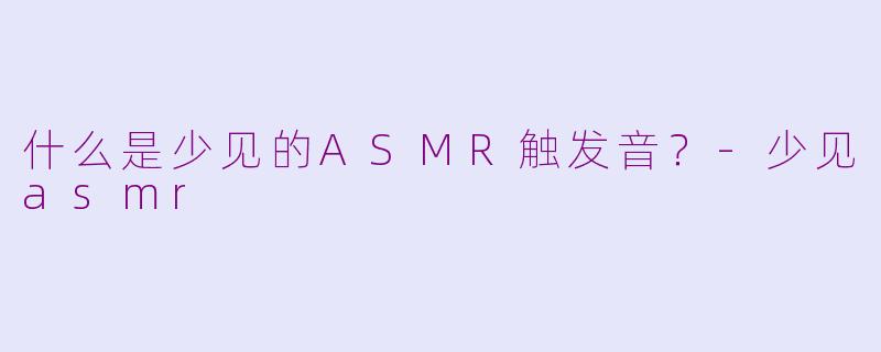 什么是少见的ASMR触发音？-少见asmr