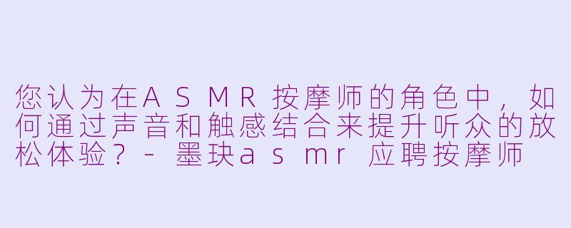 您认为在ASMR按摩师的角色中，如何通过声音和触感结合来提升听众的放松体验？-墨玦asmr应聘按摩师