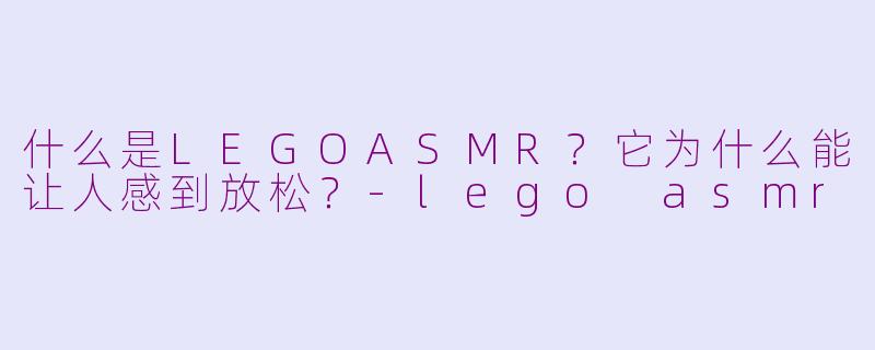 什么是LEGOASMR?它为什么能让人感到放松?