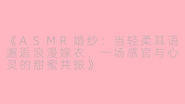 《ASMR婚纱：当轻柔耳语邂逅浪漫嫁衣，一场感官与心灵的甜蜜共振》