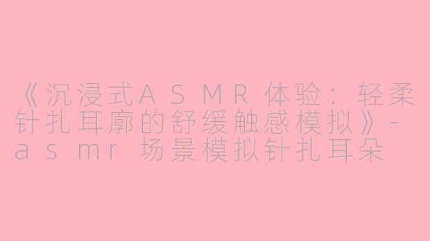 《沉浸式ASMR体验：轻柔针扎耳廓的舒缓触感模拟》-asmr场景模拟针扎耳朵