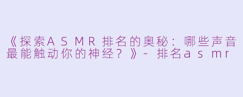 《探索ASMR排名的奥秘：哪些声音最能触动你的神经？》-排名asmr