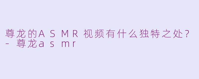 尊龙的ASMR视频有什么独特之处?