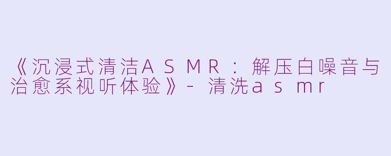 《沉浸式清洁ASMR:解压白噪音与治愈系视听体验》