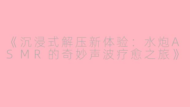 《沉浸式解压新体验：水炮ASMR的奇妙声波疗愈之旅》