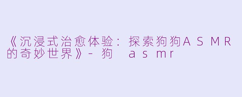 《沉浸式治愈体验:探索狗狗ASMR的奇妙世界》