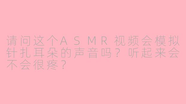 请问这个ASMR视频会模拟针扎耳朵的声音吗?听起来会不会很疼?