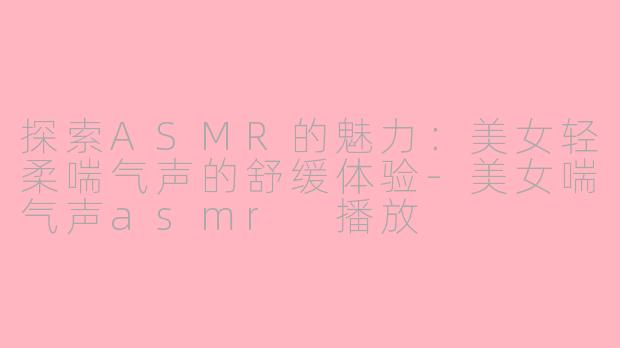 探索ASMR的魅力：美女轻柔喘气声的舒缓体验-美女喘气声asmr 播放
