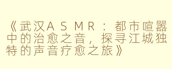 《武汉ASMR：都市喧嚣中的治愈之音，探寻江城独特的声音疗愈之旅》