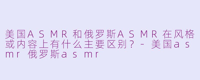 美国ASMR和俄罗斯ASMR在风格或内容上有什么主要区别?