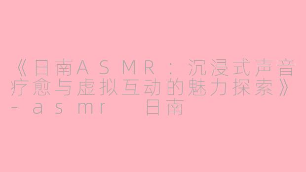 《日南ASMR：沉浸式声音疗愈与虚拟互动的魅力探索》-asmr 日南
