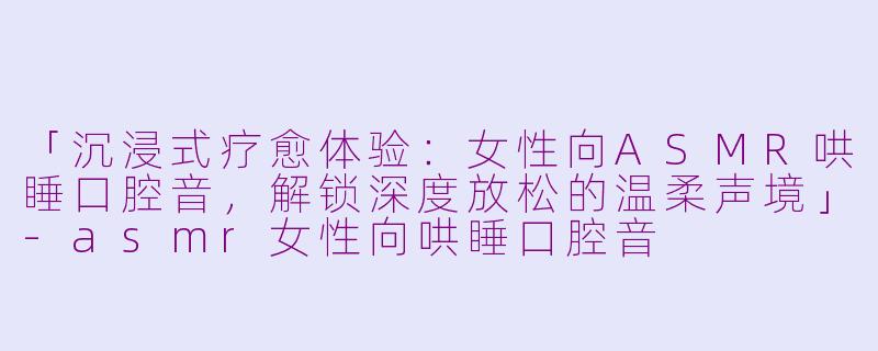 「沉浸式疗愈体验：女性向ASMR哄睡口腔音，解锁深度放松的温柔声境」-asmr女性向哄睡口腔音