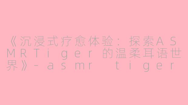 《沉浸式疗愈体验:探索ASMRTiger的温柔耳语世界》