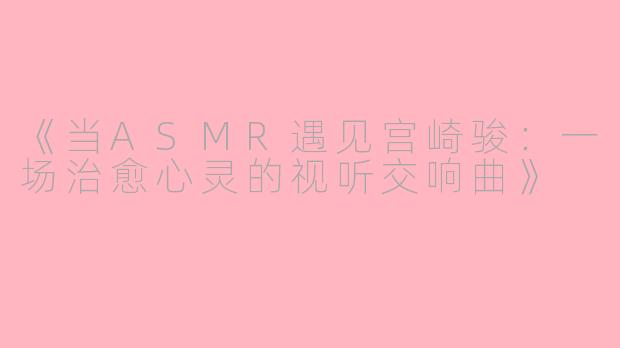 《当ASMR遇见宫崎骏：一场治愈心灵的视听交响曲》