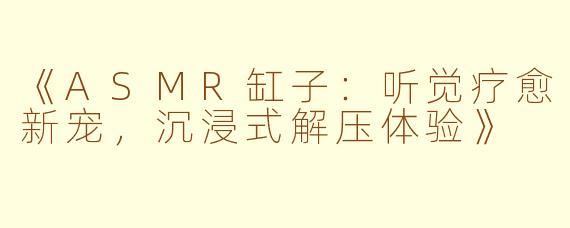 《ASMR缸子：听觉疗愈新宠，沉浸式解压体验》