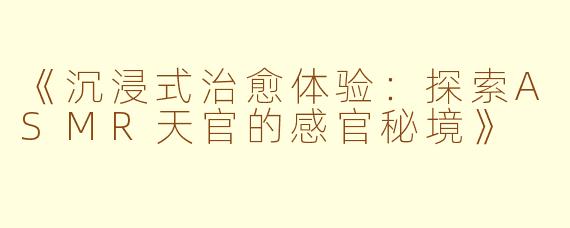 《沉浸式治愈体验:探索ASMR天官的感官秘境》