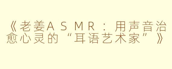 《老姜ASMR：用声音治愈心灵的“耳语艺术家”》