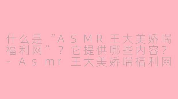 什么是“ASMR王大美娇喘福利网”？它提供哪些内容？-Asmr王大美娇喘福利网