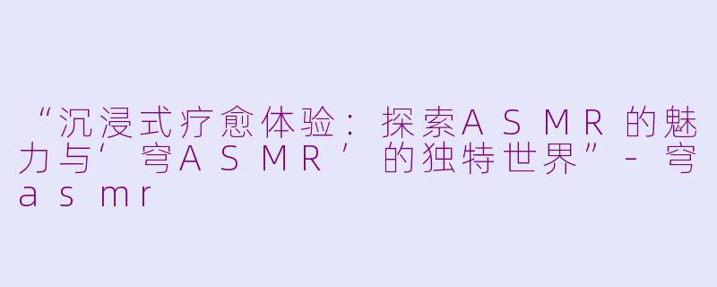 “沉浸式疗愈体验：探索ASMR的魅力与‘穹ASMR’的独特世界”-穹asmr