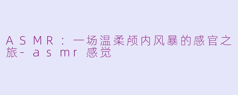 ASMR：一场温柔颅内风暴的感官之旅-asmr感觉