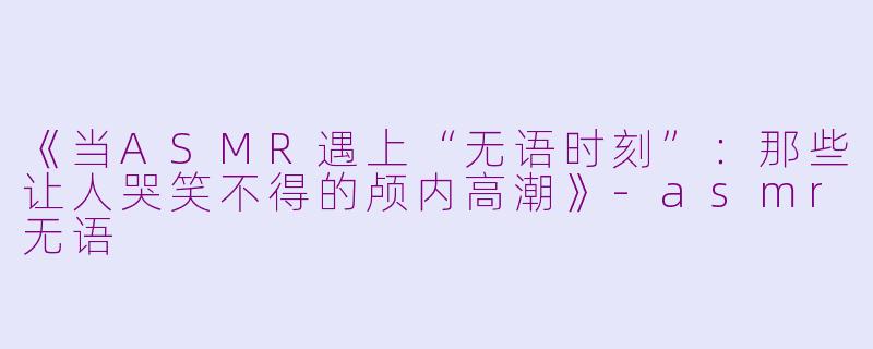 《当ASMR遇上“无语时刻”:那些让人哭笑不得的颅内高潮》