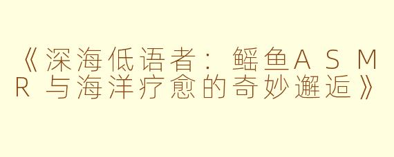 《深海低语者：鳐鱼ASMR与海洋疗愈的奇妙邂逅》
