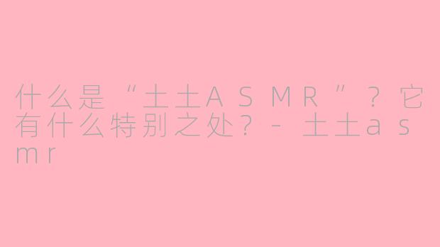 什么是“土土ASMR”?它有什么特别之处?