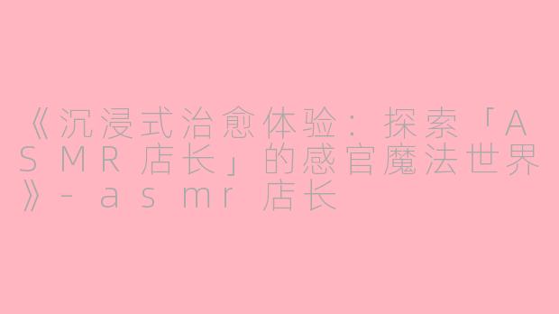 《沉浸式治愈体验：探索「ASMR店长」的感官魔法世界》-asmr店长