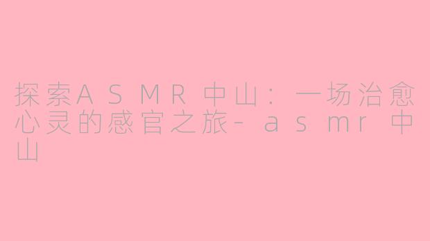 探索ASMR中山：一场治愈心灵的感官之旅-asmr中山