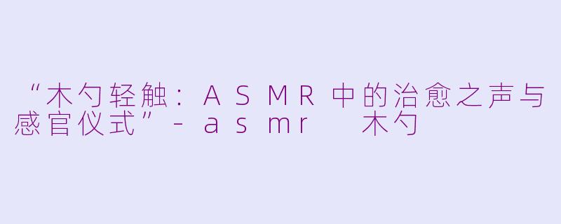 “木勺轻触：ASMR中的治愈之声与感官仪式”-asmr 木勺