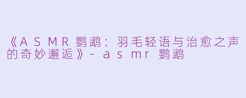 《ASMR鹦鹉：羽毛轻语与治愈之声的奇妙邂逅》-asmr鹦鹉