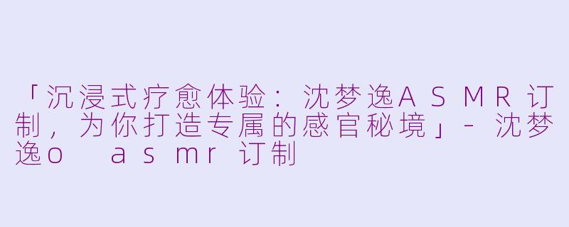 「沉浸式疗愈体验：沈梦逸ASMR订制，为你打造专属的感官秘境」-沈梦逸o asmr订制