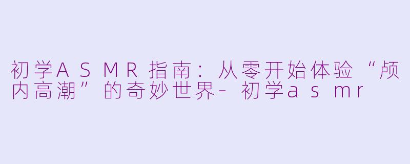 初学ASMR指南：从零开始体验“颅内高潮”的奇妙世界-初学asmr