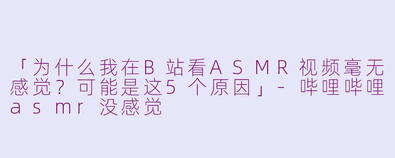 「为什么我在B站看ASMR视频毫无感觉?可能是这5个原因」